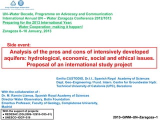 UN–Water Decade, Programme on Advocacy and Communication
International Annual UN – Water Zaragoza Conference 2012/1013
Preparing for the 2013 International Year:
          Water Cooperation: making it happen!
Zaragoza 8–10 January, 2013


   Side event:
   Analysis of the pros and cons of intensively developed
 aquifers: hydrological, economic, social and ethical issues.
          Proposal of an international study project

                                   Emilio CUSTODIO, Dr.I.I., Spanish Royal Academy of Sciences
                                   Dept. Geo–Engineering / Fund. Intern. Centre for Groundwater Hydr.
                                   Technical University of Catalonia (UPC), Barcelona
With the collaboration of :
Dr. M. Ramón Llamas, Spanish Royal Academy of Sciences
Director Water Observatory, Botin Foundation
Emeritus Professor, Faculty of Geology, Complutense University,
Madrid
With the support of projects:
● REDESAC (CGL2009–12910–C03–01)
● UNESCO–IGCP–519                                                       2013–GWM–UN–Zaragoza–1
 