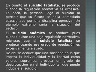 En cuanto al suicidio fatalista, se produce 
cuando la regulación normativa es excesiva. 
Es decir, la persona llega al suicidio al 
percibir que su futuro se halla demasiado 
coaccionado por una disciplina opresiva. Un 
ejemplo extremo sería la situación del 
esclavo. 
El suicidio anómico se produce pues 
cuando existe una baja regulación normativa, 
mientras que el suicidio fatalista se 
produce cuando ese grado de regulación es 
excesivamente elevado. 
De ahí se deduce que una sociedad en la que 
impera la individualidad y la libertad como 
valores supremos, provoca un grado de 
desprotección en el individuo tal que puede 
inducirle al suicidio. 
 