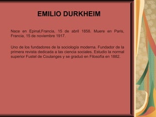 EMILIO DURKHEIM Nace en Epinal,Francia, 15 de abril 1858. Muere en Paris, Francia, 15 de noviembre 1917.  Uno de los fundadores de la sociología moderna. Fundador de la primera revista dedicada a las ciencia sociales. Estudio la normal superior Fustel de Coulanges y se graduó en Filosofía en 1882.  