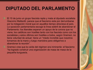 DIPUTADO DEL PARLAMENTO El 10 de junio un grupo fascista rapta y mata al diputado socialista Giacomo Matteotti, parece que el fascismo esta por derrumbarse por la indagación moral que en aquellos tiempo atraviesa el país.  La oposición parlamentaria escoge la línea estéril de abandonar el Parlamento: los liberales esperan un apoyo de la corona que no viene, los católicos son hostiles tanto con los fascista como con los socialistas y estos últimos son hostiles a todos, según Gramsci, no tiene voluntad de actuar: tiene un “miedo increíble que nosotros tomamos de la mano y luego maniobra para obligarnos a abandonar la reunión”. Gramsci cree que la caída del régimen era inminente: el fascismo “ha logrado construir una organización de masa de masa de la pequeña burguesía.  