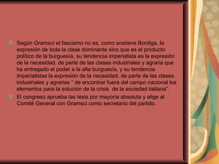Según Gramsci el fascismo no es, como sostiene Bordiga, la expresión de toda la clase dominante sino que es el producto político de la burguesía, su tendencia imperialista es la expresión de la necesidad, de parte de las clases industriales y agraria que ha entregado el poder a la alta burguesía, y su tendencia imperialistas la expresión de la necesidad, de parte de las clases industriales y agrarias “ de encontrar fuera del campo nacional los elementos para la solución de la crisis  de la sociedad italiana”. El congreso aprueba las tesis por mayoría absoluta y elige al Comité General con Gramsci como secretario del partido. 