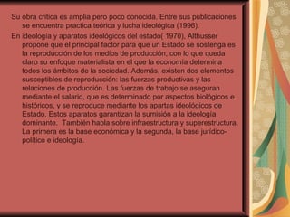 Su obra critica es amplia pero poco conocida. Entre sus publicaciones se encuentra practica teórica y lucha ideológica (1996).  En ideología y aparatos ideológicos del estado( 1970), Althusser propone que el principal factor para que un Estado se sostenga es la reproducción de los medios de producción, con lo que queda claro su enfoque materialista en el que la economía determina todos los ámbitos de la sociedad. Además, existen dos elementos susceptibles de reproducción: las fuerzas productivas y las relaciones de producción. Las fuerzas de trabajo se aseguran mediante el salario, que es determinado por aspectos biológicos e históricos, y se reproduce mediante los apartas ideológicos de Estado. Estos aparatos garantizan la sumisión a la ideología dominante.  También habla sobre infraestructura y superestructura. La primera es la base económica y la segunda, la base jurídico-político e ideología. 