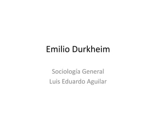 Emilio Durkheim 
Sociología General 
Luis Eduardo Aguilar 
 