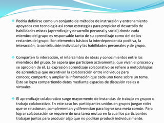  Podría definirse como un conjunto de métodos de instrucción y entrenamiento

apoyados con tecnología así como estrategias para propiciar el desarrollo de
habilidades mixtas (aprendizaje y desarrollo personal y social) donde cada
miembro del grupo es responsable tanto de su aprendizaje como del de los
restantes del grupo. Son elementos básicos la interdependencia positiva, la
interacción, la contribución individual y las habilidades personales y de grupo.
 Comparten la interacción, el intercambio de ideas y conocimientos entre los
miembros del grupo. Se espera que participen activamente, que vivan el proceso y
se apropien de él. La expresión aprendizaje colaborativo se refiere a metodologías
de aprendizaje que incentivan la colaboración entre individuos para
conocer, compartir, y ampliar la información que cada uno tiene sobre un tema.

Esto se logra compartiendo datos mediante espacios de discusión reales o
virtuales.
 El aprendizaje colaborativo surge mayormente de instancias de trabajo en grupos o
trabajo colaborativo. En este caso los participantes unidos en grupos juegan roles

que se relacionan, complementan y diferencian para lograr una meta común. Para
lograr colaboración se requiere de una tarea mutua en la cual los participantes
trabajan juntos para producir algo que no podrían producir individualmente.

 