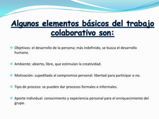 Algunos elementos básicos del trabajo
colaborativo son:
 Objetivos: el desarrollo de la persona; más indefinido, se busca el desarrollo
humano.
 Ambiente: abierto, libre, que estimulan la creatividad.
 Motivación: supeditada al compromiso personal: libertad para participar o no.
 Tipo de proceso: se pueden dar procesos formales e informales.
 Aporte individual: conocimiento y experiencia personal para el enriquecimiento del
grupo.

 