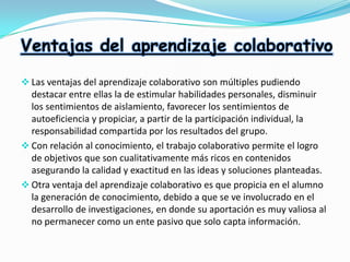 Ventajas del aprendizaje colaborativo
 Las ventajas del aprendizaje colaborativo son múltiples pudiendo

destacar entre ellas la de estimular habilidades personales, disminuir
los sentimientos de aislamiento, favorecer los sentimientos de
autoeficiencia y propiciar, a partir de la participación individual, la
responsabilidad compartida por los resultados del grupo.
 Con relación al conocimiento, el trabajo colaborativo permite el logro
de objetivos que son cualitativamente más ricos en contenidos
asegurando la calidad y exactitud en las ideas y soluciones planteadas.
 Otra ventaja del aprendizaje colaborativo es que propicia en el alumno
la generación de conocimiento, debido a que se ve involucrado en el
desarrollo de investigaciones, en donde su aportación es muy valiosa al
no permanecer como un ente pasivo que solo capta información.

 