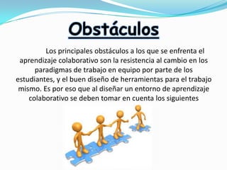 Obstáculos
Los principales obstáculos a los que se enfrenta el
aprendizaje colaborativo son la resistencia al cambio en los
paradigmas de trabajo en equipo por parte de los
estudiantes, y el buen diseño de herramientas para el trabajo
mismo. Es por eso que al diseñar un entorno de aprendizaje
colaborativo se deben tomar en cuenta los siguientes
aspectos:

 