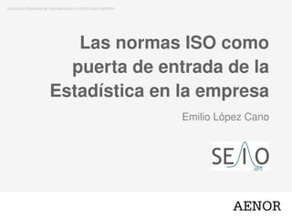 Las normas ISO como
puerta de entrada de la
Estadística en la empresa
Emilio López Cano
 
