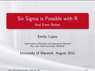 Six Sigma is Possible with R
                                    And Even Better


                                        Emilio Lopez
                      Department of Statistics and Operations Research
                            Rey Juan Carlos University (Madrid)


                University of Warwick, August 2011



The R User Conference 2011 - Lightning Talk                              1/15
 