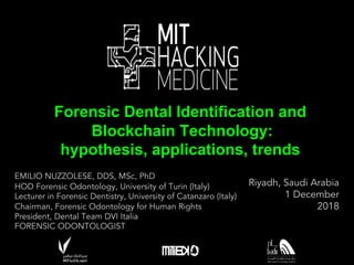 EMILIO NUZZOLESE, DDS, MSc, PhD
HOD Forensic Odontology, University of Turin (Italy)
Lecturer in Forensic Dentistry, University of Catanzaro (Italy)
Chairman, Forensic Odontology for Human Rights
President, Dental Team DVI Italia
FORENSIC ODONTOLOGIST
Forensic Dental Identification and0
Blockchain Technology:0
hypothesis,0applications,0trends
Riyadh, Saudi Arabia
1 December
2018
¥
 