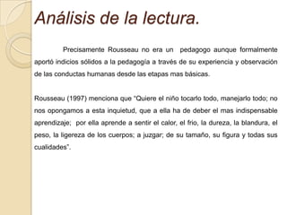 Análisis de la lectura.
         Precisamente Rousseau no era un pedagogo aunque formalmente
aportó indicios sólidos a la pedagogía a través de su experiencia y observación
de las conductas humanas desde las etapas mas básicas.


Rousseau (1997) menciona que “Quiere el niño tocarlo todo, manejarlo todo; no
nos opongamos a esta inquietud, que a ella ha de deber el mas indispensable
aprendizaje; por ella aprende a sentir el calor, el frio, la dureza, la blandura, el
peso, la ligereza de los cuerpos; a juzgar; de su tamaño, su figura y todas sus
cualidades”.
 