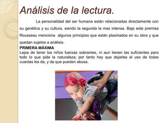 Análisis de la lectura.
         La personalidad del ser humana están relacionadas directamente con
su genética y su cultura, siendo la segunda la mas intensa. Bajo este premisa
Rousseau menciona algunos principios que están plasmados en su obra y que
quedan sujetos a análisis.
PRIMERA MÁXIMA
Lejos de tener los niños fuerzas sobrantes, ni aun tienen las suficientes para
todo lo que pide la naturaleza; por tanto hay que dejarles el uso de todas
cuantas les da, y de que pueden abusa.
 