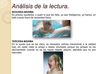 Análisis de la lectura.
SEGUNDA MÁXIMA
Es preciso ayudarlos, y suplir lo que les falta, ya sea inteligencia, ya fuerza, en
todo cuanto fuere de necesidad física.




TERCERA MÁXIMA
En la ayuda que se les diere, es necesario ceñirse meramente a la utilidad
real, sin ceder nada al antojo o deseo infundado porque los antojos no los
atormentarán cuando no se les hayan dejado adquirir, atendido que no son
naturales.
 
