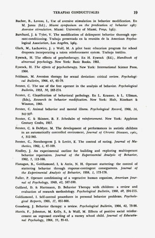 TERAPIAS CONDUCTUALES                                    19

Bucher, B., Lovaas, L, Use of aversive stimulation in behavior modification. En
   M. Jones (Ed.) , Miami symposium on the predication of behaoior 1967:
   Auersiue stimulation, Miami: University of Miami, Pregs, 1967.
Burchard, J. &: Tyler, V. The modification of delinquent behavior thorough ope-
    rant-conditioning. Trabajo presentado en la reunión de la American Psycho-
    Iogical Association, Los Angeles, 1964.
Clark, M., Lachowicz, J. y Wolf, M. A pilot basic education program for school
    dropouts incorporating a token reinforcement system. Trabajo inédito.
Eysenck, H. The effects of psychotherapy. En H. Eysenck (Ed.).            Handbook    01
    abnormal psychology. New York: Basic Books, 1961.
Eysenck, H. The ellects 01 psychotherapy.      New York: International    Science Press,
    1964.
Feldman, M. Aversion therapy for sexual deviation: critical review.          Psychologi-
    cal Bulletin, 1966, 65, 65-79.
Ferster, C. The use of the free operant in the analysis of behavior.       Psychological
    Bulletin, 1953, 50, 263-274.
Ferster, C. Classífícatíon of behavioral pathology. En L. Krasner, &: L. Ullman,
     (Eds.), Research in behavior modiiication, New York: Holt, Rinehart &:
    Winston, 1965.
Ferster, C. Animal behavíor and mental illness. Psychological Record,          1966, 16,
    345-.'156.
Ferster, C. &: Skinner, B. F. Schedules 01 reinjorcement,        New York: Appleton
    Century Crofts, 1957.
Ferster, C. &: DeMyer. M. The development of performances in autistic children
    in an automatically controlled enviroment, [ournal 01 Chronic Diseases, I96r,
    4, 312-345.
Ferster, C.• Nernbergerm J. &: Levitt, E'. The control of eating. [ournal        01 Ma-
    thetics, 1962, 1, 87-109.
Findley, J. An experimental outline for building and exploring multioperant
    behavior repertoires. [ournal 01 the Experimental     Analysis 01 Behauior,
    1962, 5, 113-166.
Flanagan, B., Goldiamond, l. &: Azrin, N. H. Operant stuttering: the control of
    stuneríng behavior through rtsponse-contingent conseguences. [ournal 01
    the Experimental Analysis 01 Behauior, 1958, 1, 173-178.
Fuller, P. Operant conditioning of a vegetative human organísm,          American [our-
    nal 01 Psychology, 1949, 62, 587-590.
Golfand, D. &: Hartmann, D. Behavior Therapy with children: a review 'and
    evaluation of research methodology. Psychological Bulletin, 1968, 69, 204-215.
Goldiamond, 1. Self-control procedures in personal behavior problems,          Psvcholo-
    gical Reports, 1965. 17, 851-868.
Grossberg,   J.   Behavior therapy: a review. Psychological Bulletin,    1964, 62, n-S8.
Harris, F., Johnston, M. Kelly, S., &: Wolf, M. Effects of positive social reinfor-
    cement on regressed crawling of a nursey school child. [ournal of EducatiQ-
    nal Psychology, 1964. 55, 35-41.
 