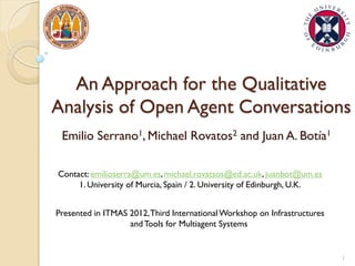 An Approach for the Qualitative
Analysis of Open Agent Conversations
Emilio Serrano1, Michael Rovatos2 and Juan A. Botía1
Contact: emilioserra@um.es, michael.rovatsos@ed.ac.uk, juanbot@um.es
1. University of Murcia, Spain / 2. University of Edinburgh, U.K.
Presented in ITMAS 2012,Third InternationalWorkshop on Infrastructures
andTools for Multiagent Systems
1
 