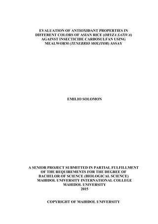 EVALUATION OF ANTIOXIDANT PROPERTIES IN
DIFFERENT COLORS OF ASIAN RICE (ORYZA SATIVA)
AGAINST INSECTICIDE CARBOSULFAN USING
MEALWORM (TENEBRIO MOLITOR) ASSAY
EMILIO SOLOMON
A SENIOR PROJECT SUBMITTED IN PARTIAL FULFILLMENT
OF THE REQUIREMENTS FOR THE DEGREE OF
BACHELOR OF SCIENCE (BIOLOGICAL SCIENCE)
MAHIDOL UNIVERSITY INTERNATIONAL COLLEGE
MAHIDOL UNIVERSITY
2015
COPYRIGHT OF MAHIDOL UNIVERSITY
 