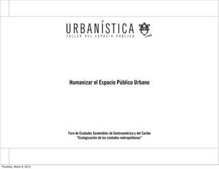 Humanizar el Espacio Público Urbano




                          Foro de Ciudades Sostenibles de Centroamérica y del Caribe
                                “Ecologización de las ciudades metropolitanas”




Thursday, March 8, 2012
 