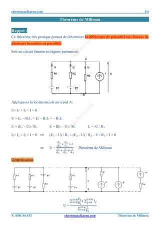 electroussafi.ueuo.com 1/4
N. ROUSSAFI electroussafi.ueuo.com Théorème de Millman
Théorème de Millman
Rappel :
Ce théorème très pratique permet de déterminer la différence de potentiel aux bornes de
plusieurs branches en parallèle.
Soit un circuit linéaire en régime permanent.
Appliquons la loi des nœuds au nœud A:
I1+ I2 + I3 + I = 0
U = E1 – R1I1 = E2 – R2I2 = – R3I3
I1 = (E1 – U) / R1 I2 = (E2 – U) / R2 I3 = -U / R3
I1+ I2 + I3 + I = 0  (E1 – U) / R1 + (E2 – U) / R2 – U / R3 + I = 0
 U = Théorème de Millman
Généralisation
U =
∑ ∑
∑
 