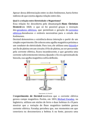Apesar dessa diferenciação entre os dois fenômenos, havia fortes
indícios de que existia alguma relação entre eles.
Qual é a relação entre Eletricidade e Magnetismo?
Essa relação foi descoberta pelo dinamarquês Hans Christian
Oesterd em 1820, o que só foi possível graças à invenção
dos geradores elétricos, que permitiam a geração de correntes
elétricas duradouras e estáveis necessárias para o estudo dos
fenômenos.
Oersted demonstrou a existência dessa interação a partir de um
simples experimento.Ele colocouuma agulha magnética próxima a
um condutor de eletricidade. Para isso, ele utilizou uma bússola e
um fio de platina em um circuito.O fio de platina,ao ser percorrido
pela corrente elétrica, ficava incandescente, o que garantia uma
corrente suficientemente intensa.Quando o fio era aproximado da
bússola, sua agulha magnética sofria deflexão.
Experimento de Oesterd
O experimento de Oersted mostrava que a corrente elétrica
gerava campo magnético. Porém, em 1831, Michael Faraday, na
Inglaterra, utilizou um núcleo de ferro e duas bobinas A e B para
mostrar que a variação do fluxo magnético também gerava
corrente elétrica. Faraday percebeu que, nos momentos em que
conectava ou desconectava a bobina A na fonte, passava uma
 