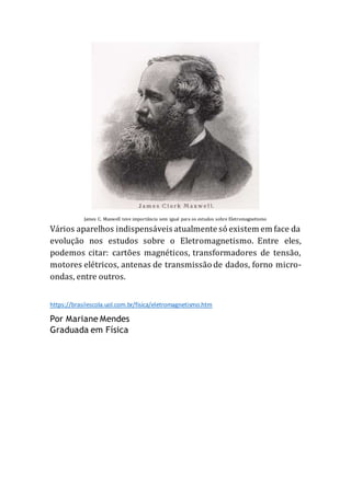 James C. Maxwell teve importância sem igual para os estudos sobre Eletromagnetismo
Vários aparelhos indispensáveis atualmente só existem em face da
evolução nos estudos sobre o Eletromagnetismo. Entre eles,
podemos citar: cartões magnéticos, transformadores de tensão,
motores elétricos, antenas de transmissão de dados, forno micro-
ondas, entre outros.
https://brasilescola.uol.com.br/fisica/eletromagnetismo.htm
Por Mariane Mendes
Graduada em Física
 