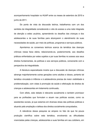 8
acompanhamento hospitalar no HUAP entre os meses de setembro de 2010 a
junho de 2011.
Do ponto de vista da discussão teórica, trabalhamos com um dos
sentidos da integralidade considerando o viés do acesso a uma rede integrada
de atenção a estes usuários, apreendendo os desafios das crianças e dos
adolescentes e de suas famílias para alcançarem o atendimento de suas
necessidades de saúde, por meio de políticas, programas e serviços públicos.
Apontamos os consensos teóricos acerca da temática das doenças
crônicas nessa faixa etária, relacionando-os, posteriormente, aos desafios
práticos enfrentados por estes sujeitos e por suas famílias no acesso aos seus
direitos fundamentais, às políticas e aos serviços públicos, consonante com a
perspectiva da integralidade.
A literatura especializada mostra que a discussão de doenças crônicas
abrange majoritariamente outras gerações como adultos e idosos, portanto tal
temática vinculada à infância e à adolescência precisa de maior visibilidade e
problematização, com vistas à promoção da saúde e efetivação de direitos de
crianças e adolescentes em tratamento continuado.
Com efeito, este debate é relevante socialmente e também promissor
para as profissões que formulam e atuam nas políticas sociais, como os
assistentes sociais, já que estamos em diversas áreas das políticas públicas e
atuando pela ampliação e defesa dos direitos socialmente conquistados.
A relevância dessa pesquisa se ampara no fato de que há pouca
produção científica sobre esta temática, envolvendo as dificuldades
vivenciadas pelas crianças, adolescentes e suas famílias em seu cotidiano, em
 