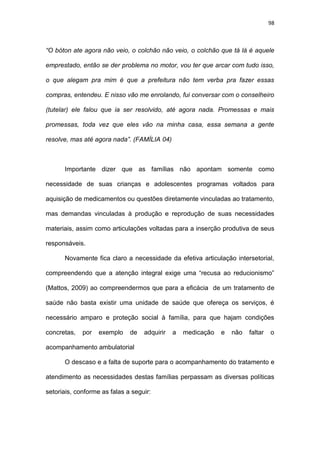 98
“O bóton ate agora não veio, o colchão não veio, o colchão que tá lá é aquele
emprestado, então se der problema no motor, vou ter que arcar com tudo isso,
o que alegam pra mim é que a prefeitura não tem verba pra fazer essas
compras, entendeu. E nisso vão me enrolando, fui conversar com o conselheiro
(tutelar) ele falou que ia ser resolvido, até agora nada. Promessas e mais
promessas, toda vez que eles vão na minha casa, essa semana a gente
resolve, mas até agora nada”. (FAMÍLIA 04)
Importante dizer que as famílias não apontam somente como
necessidade de suas crianças e adolescentes programas voltados para
aquisição de medicamentos ou questões diretamente vinculadas ao tratamento,
mas demandas vinculadas à produção e reprodução de suas necessidades
materiais, assim como articulações voltadas para a inserção produtiva de seus
responsáveis.
Novamente fica claro a necessidade da efetiva articulação intersetorial,
compreendendo que a atenção integral exige uma “recusa ao reducionismo”
(Mattos, 2009) ao compreendermos que para a eficácia de um tratamento de
saúde não basta existir uma unidade de saúde que ofereça os serviços, é
necessário amparo e proteção social à família, para que hajam condições
concretas, por exemplo de adquirir a medicação e não faltar o
acompanhamento ambulatorial
O descaso e a falta de suporte para o acompanhamento do tratamento e
atendimento as necessidades destas famílias perpassam as diversas políticas
setoriais, conforme as falas a seguir:
 