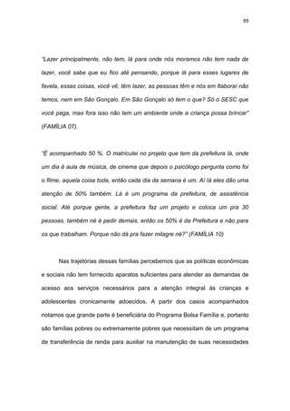 99
“Lazer principalmente, não tem, lá para onde nós moramos não tem nada de
lazer, você sabe que eu fico até pensando, porque lá para esses lugares de
favela, essas coisas, você vê, têm lazer, as pessoas têm e nós em Itaboraí não
temos, nem em São Gonçalo. Em São Gonçalo só tem o que? Só o SESC que
você paga, mas fora isso não tem um ambiente onde a criança possa brincar”
(FAMÍLIA 07).
“É acompanhado 50 %. O matriculei no projeto que tem da prefeitura lá, onde
um dia é aula de música, de cinema que depois o psicólogo pergunta como foi
o filme, aquela coisa toda, então cada dia da semana é um. Aí lá eles dão uma
atenção de 50% também. Lá é um programa da prefeitura, de assistência
social. Até porque gente, a prefeitura faz um projeto e coloca um pra 30
pessoas, também né é pedir demais, então os 50% é da Prefeitura e não para
os que trabalham. Porque não dá pra fazer milagre né?” (FAMÍLIA 10)
Nas trajetórias dessas famílias percebemos que as políticas econômicas
e sociais não tem fornecido aparatos suficientes para atender as demandas de
acesso aos serviços necessários para a atenção integral às crianças e
adolescentes cronicamente adoecidos. A partir dos casos acompanhados
notamos que grande parte é beneficiária do Programa Bolsa Família e, portanto
são famílias pobres ou extremamente pobres que necessitam de um programa
de transferência de renda para auxiliar na manutenção de suas necessidades
 