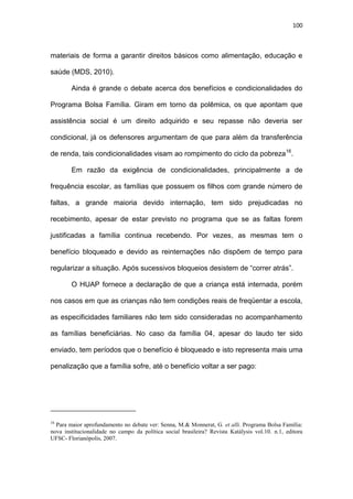 100
materiais de forma a garantir direitos básicos como alimentação, educação e
saúde (MDS, 2010).
Ainda é grande o debate acerca dos benefícios e condicionalidades do
Programa Bolsa Família. Giram em torno da polêmica, os que apontam que
assistência social é um direito adquirido e seu repasse não deveria ser
condicional, já os defensores argumentam de que para além da transferência
de renda, tais condicionalidades visam ao rompimento do ciclo da pobreza16
.
Em razão da exigência de condicionalidades, principalmente a de
frequência escolar, as famílias que possuem os filhos com grande número de
faltas, a grande maioria devido internação, tem sido prejudicadas no
recebimento, apesar de estar previsto no programa que se as faltas forem
justificadas a família continua recebendo. Por vezes, as mesmas tem o
benefício bloqueado e devido as reinternações não dispõem de tempo para
regularizar a situação. Após sucessivos bloqueios desistem de “correr atrás”.
O HUAP fornece a declaração de que a criança está internada, porém
nos casos em que as crianças não tem condições reais de freqüentar a escola,
as especificidades familiares não tem sido consideradas no acompanhamento
as famílias beneficiárias. No caso da família 04, apesar do laudo ter sido
enviado, tem períodos que o benefício é bloqueado e isto representa mais uma
penalização que a família sofre, até o benefício voltar a ser pago:
16
Para maior aprofundamento no debate ver: Senna, M.& Monnerat, G. et alli. Programa Bolsa Família:
nova institucionalidade no campo da política social brasileira? Revista Katálysis vol.10. n.1, editora
UFSC- Florianópolis, 2007.
 