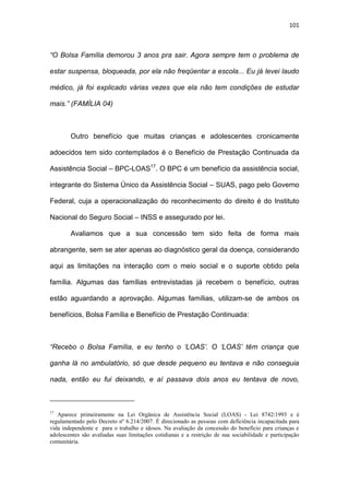101
“O Bolsa Família demorou 3 anos pra sair. Agora sempre tem o problema de
estar suspensa, bloqueada, por ela não freqüentar a escola... Eu já levei laudo
médico, já foi explicado várias vezes que ela não tem condições de estudar
mais.” (FAMÍLIA 04)
Outro benefício que muitas crianças e adolescentes cronicamente
adoecidos tem sido contemplados é o Benefício de Prestação Continuada da
Assistência Social – BPC-LOAS17
. O BPC é um benefício da assistência social,
integrante do Sistema Único da Assistência Social – SUAS, pago pelo Governo
Federal, cuja a operacionalização do reconhecimento do direito é do Instituto
Nacional do Seguro Social – INSS e assegurado por lei.
Avaliamos que a sua concessão tem sido feita de forma mais
abrangente, sem se ater apenas ao diagnóstico geral da doença, considerando
aqui as limitações na interação com o meio social e o suporte obtido pela
família. Algumas das famílias entrevistadas já recebem o benefício, outras
estão aguardando a aprovação. Algumas famílias, utilizam-se de ambos os
benefícios, Bolsa Família e Benefício de Prestação Continuada:
“Recebo o Bolsa Família, e eu tenho o ‘LOAS’. O ‘LOAS’ têm criança que
ganha lá no ambulatório, só que desde pequeno eu tentava e não conseguia
nada, então eu fui deixando, e aí passava dois anos eu tentava de novo,
17
Aparece primeiramente na Lei Orgânica de Assistência Social (LOAS) - Lei 8742/1993 e é
regulamentado pelo Decreto nº 6.214/2007. É direcionado as pessoas com deficiência incapacitada para
vida independente e para o trabalho e idosos. Na avaliação da concessão do benefício para crianças e
adolescentes são avaliadas suas limitações cotidianas e a restrição de sua sociabilidade e participação
comunitária.
 