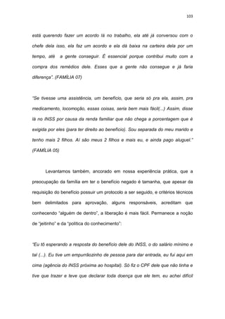 103
está querendo fazer um acordo lá no trabalho, ela até já conversou com o
chefe dela isso, ela faz um acordo e ela dá baixa na carteira dela por um
tempo, até a gente conseguir. É essencial porque contribui muito com a
compra dos remédios dele. Esses que a gente não consegue e já faria
diferença”. (FAMÍLIA 07)
“Se tivesse uma assistência, um benefício, que seria só pra ela, assim, pra
medicamento, locomoção, essas coisas, seria bem mais fácil(...) Assim, disse
lá no INSS por causa da renda familiar que não chega a porcentagem que é
exigida por eles (para ter direito ao benefício). Sou separada do meu marido e
tenho mais 2 filhos. Aí são meus 2 filhos e mais eu, e ainda pago aluguel.”
(FAMÍLIA 05)
Levantamos também, ancorado em nossa experiência prática, que a
preocupação da família em ter o benefício negado é tamanha, que apesar da
requisição do benefício possuir um protocolo a ser seguido, e critérios técnicos
bem delimitados para aprovação, alguns responsáveis, acreditam que
conhecendo “alguém de dentro”, a liberação é mais fácil. Permanece a noção
de “jeitinho” e da “política do conhecimento”:
“Eu tô esperando a resposta do benefício dele do INSS, o do salário mínimo e
tal (...). Eu tive um empurrãozinho de pessoa para dar entrada, eu fui aqui em
cima (agência do INSS próxima ao hospital). Só fiz o CPF dele que não tinha e
tive que trazer e teve que declarar toda doença que ele tem, eu achei difícil
 