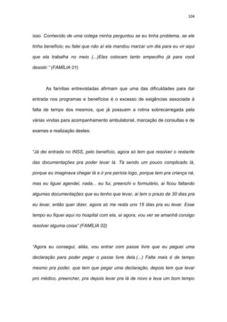 104
isso. Conhecido de uma colega minha perguntou se eu tinha problema, se ele
tinha benefício; eu falei que não aí ela mandou marcar um dia para eu vir aqui
que ela trabalha no meio (...)Eles colocam tanto empecilho já para você
desistir.” (FAMÍLIA 01)
As famílias entrevistadas afirmam que uma das dificuldades para dar
entrada nos programas e benefícios é o excesso de exigências associada à
falta de tempo dos mesmos, que já possuem a rotina sobrecarregada pela
várias vindas para acompanhamento ambulatorial, marcação de consultas e de
exames e realização destes:
“Já dei entrada no INSS, pelo benefício, agora só tem que resolver o restante
das documentações pra poder levar lá. Tá sendo um pouco complicado lá,
porque eu imaginava chegar lá e ir pra perícia logo, porque tem pra criança né,
mas eu liguei agendei, nada... eu fui, preenchi o formulário, ai ficou faltando
algumas documentações que eu tenho que levar, ai tem o prazo de 30 dias pra
eu levar, então quer dizer, agora só me resta uns 15 dias pra eu levar. Esse
tempo eu fiquei aqui no hospital com ela, aí agora, vou ver se amanhã consigo
resolver alguma coisa” (FAMÍLIA 02)
“Agora eu consegui, aliás, vou entrar com passe livre que eu peguei uma
declaração para poder pegar o passe livre dela.(...) Falta mais é de tempo
mesmo pra poder, que tem que pegar uma declaração, depois tem que levar
pro médico, preencher, pra depois levar pra lá de novo e leva um bom tempo
 