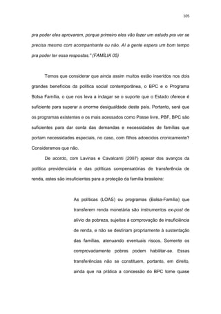 105
pra poder eles aprovarem, porque primeiro eles vão fazer um estudo pra ver se
precisa mesmo com acompanhante ou não. Aí a gente espera um bom tempo
pra poder ter essa respostas.” (FAMÍLIA 05)
Temos que considerar que ainda assim muitos estão inseridos nos dois
grandes benefícios da política social contemporânea, o BPC e o Programa
Bolsa Família, o que nos leva a indagar se o suporte que o Estado oferece é
suficiente para superar a enorme desigualdade deste país. Portanto, será que
os programas existentes e os mais acessados como Passe livre, PBF, BPC são
suficientes para dar conta das demandas e necessidades de famílias que
portam necessidades especiais, no caso, com filhos adoecidos cronicamente?
Consideramos que não.
De acordo, com Lavinas e Cavalcanti (2007) apesar dos avanços da
política previdenciária e das políticas compensatórias de transferência de
renda, estes são insuficientes para a proteção da família brasileira:
As políticas (LOAS) ou programas (Bolsa-Família) que
transferem renda monetária são instrumentos ex-post de
alívio da pobreza, sujeitos à comprovação de insuficiência
de renda, e não se destinam propriamente à sustentação
das famílias, atenuando eventuais riscos. Somente os
comprovadamente pobres podem habilitar-se. Essas
transferências não se constituem, portanto, em direito,
ainda que na prática a concessão do BPC tome quase
 
