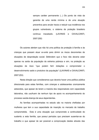 106
sempre caráter permanente (...) Do ponto de vista da
garantia de uma renda mínima e de uma atuação
preventiva para anular riscos e reduzir sua incidência nos
grupos vulneráveis, o sistema de proteção brasileiro
continua inacabado. (LAVINAS e CAVALCANTI,
2007:250)
Os autores alertam que não há uma política de proteção à família e às
crianças que possam atuar ex-ante para dirimir os riscos decorrentes de
situações de desproteção social. Defendem que o foco não deveria estar
apenas na saída da população da extrema pobreza e sim, na proteção as
situações de risco “que podem ferir dotações e comprometer o
desenvolvimento sadio e produtivo da população” ((LAVINAS e CAVALCANTI,
2007:253)
Nesta direção que consideramos que deveria haver uma política pública
direcionada para estas famílias, com crianças e adolescentes cronicamente
adoecidos, que apesar de terem a maioria dos responsáveis com capacidade
laborativa, não usufruem de nenhum tipo de apoio no acompanhamento do
processo saúde-doença de seus dependentes.
As famílias acompanhadas no estudo são na maioria chefiadas por
mulheres que tem a sua capacidade de inserção no mercado de trabalho
comprometida. Esta é uma situação que compromete a continuidade do
sustento a esta família, que possui períodos que precisam ausentar-se do
trabalho e que apesar de ser possível a comprovação destes através das
 