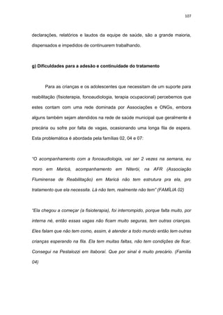 107
declarações, relatórios e laudos da equipe de saúde, são a grande maioria,
dispensados e impedidos de continuarem trabalhando.
g) Dificuldades para a adesão e continuidade do tratamento
Para as crianças e os adolescentes que necessitam de um suporte para
reabilitação (fisioterapia, fonoaudiologia, terapia ocupacional) percebemos que
estes contam com uma rede dominada por Associações e ONGs, embora
alguns também sejam atendidos na rede de saúde municipal que geralmente é
precária ou sofre por falta de vagas, ocasionando uma longa fila de espera.
Esta problemática é abordada pela famílias 02, 04 e 07:
“O acompanhamento com a fonoaudiologia, vai ser 2 vezes na semana, eu
moro em Maricá, acompanhamento em Niterói, na AFR (Associação
Fluminense de Reabilitação) em Maricá não tem estrutura pra ela, pro
tratamento que ela necessita. Lá não tem, realmente não tem” (FAMÍLIA 02)
“Ela chegou a começar (a fisioterapia), foi interrompido, porque falta muito, por
interna né, então essas vagas não ficam muito seguras, tem outras crianças.
Eles falam que não tem como, assim, é atender a todo mundo então tem outras
crianças esperando na fila. Ela tem muitas faltas, não tem condições de ficar.
Consegui na Pestalozzi em Itaboraí. Que por sinal é muito precário. (Família
04)
 