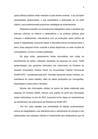9
quais políticas públicas estão inseridos e quais tentam acessar, e as principais
necessidades apresentadas, o que possibilitaria a elaboração de um perfil
coletivo, para posteriormente propormos estratégias de enfrentamento.
Realizamos também um levantamento bibliográfico sobre a temática das
doenças crônicas na infância e adolescência e as políticas públicas para
crianças e adolescentes, articulando-a com as produções sobre política de
saúde e integralidade, buscando balizar a discussão teórico-conceitual sobre o
tema. Essa pesquisa incluiu consulta a textos disponíveis na rede mundial de
computadores, a livros e revistas publicadas.
De igual modo, pesquisamos fontes secundárias com vistas ao
levantamento de dados, utilizando resultados da pesquisa em curso: “Perfil
epidemiológico dos pacientes internados nas enfermarias de Pediatria do
Hospital Universitário Antônio Pedro da Universidade Federal Fluminense
(HUAP-UFF)”, coordenada pela profª. Claudete Aparecida Araújo Cardoso, co-
orientadora do nosso trabalho, além de dados produzidos por monografias,
dissertações e teses sobre a temática.
Através das informações obtidas no banco de dados elaborado pela
pesquisa de Cardoso (2009), fizemos uma análise do perfil das internações
nestas enfermarias no ano de 2010, buscando tornar claras as características
do atendimento nas enfermarias de Pediatria do HUAP-UFF.
Por fim, cabe ressaltar que centralidade do debate contemporâneo
acerca da integralidade e sua relevância para o atendimento às crianças e aos
adolescentes com doenças crônicas é fundamental para destacarmos que há
 