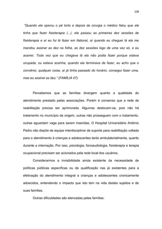 108
“Quando ele operou o pé torto e depois da cirurgia o médico falou que ele
tinha que fazer fisioterapia (...). ele passou as primeiras dez sessões de
fisioterapia e aí eu fui lá fazer em Itaboraí, aí quando eu cheguei lá ela me
mandou assinar as dez na folha, as dez sessões logo de uma vez só, e eu
assinei. Toda vez que eu chegava lá ela não podia fazer porque estava
ocupada, ou estava sozinha, quando ela terminava de fazer, eu acho que o
convênio, qualquer coisa, aí já tinha passado do horário, consegui fazer uma,
mas eu assinei as dez.” (FAMÍLIA 07)
Percebemos que as famílias divergem quanto a qualidade do
atendimento prestado pelas associações. Porém é consenso que a rede de
reabilitação precisa ser aprimorada. Algumas deslocam-se, pois não há
tratamento no município de origem, outras não prosseguem com o tratamento,
outras aguardam vaga para serem inseridas. O Hospital Universitário Antônio
Pedro não dispõe de equipe interdisciplinar de suporte para reabilitação voltada
para o atendimento à crianças e adolescentes tanto ambulatorialmente, quanto
durante a internação. Por isso, psicologia, fonoaudiologia, fisioterapia e terapia
ocupacional precisam ser acionados pela rede local dos usuários.
Considerarmos a invisibilidade ainda existente da necessidade de
políticas públicas específicas ou de qualificação nas já existentes para a
efetivação do atendimento integral a crianças e adolescentes cronicamente
adoecidos, entendendo o impacto que isto tem na vida destes sujeitos e de
suas famílias.
Outras dificuldades são elencadas pelas famílias:
 