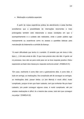 109
 Medicação e cuidados especiais:
A partir de nossa experiência prática de atendimento à estas famílias
acreditamos que a possibilidade de internações recorrentes e mais
prolongadas também está relacionada a essas condições em que o
acompanhamento e o cuidado são realizados, onde o poder público age
morosamente ou ausenta-se como no acesso a questões básicas para
manutenção do tratamento e controle da doença:
“A maior dificuldade que tenho é o remédio. O remédio que ele toma é três
tipos (...) Um eles ainda te dão. O que mais preciso eles não dão. A gente vai
no processo, leva não sei para onde para ver se leva resposta positiva. Estou
esperando vai fazer dois meses já e resposta nenhuma ainda”. (FAMÍLIA 01)
“Em casa, realmente é como lidar com a gastrostomia dela, é como lidar, é
tudo em seringa, as medicações, fica complicado até de conseguir as seringas,
as medicações dela, passar dietas. Lá (em Maricá) é muito difícil, muito
complicado, porque lá tem que fazer cadastro, tem que enfrentar fila pra fazer
cadastro, pra poder conseguir alguma coisa, é muito complicado, até pra
simples medicações é difícil, lá a maioria das coisas, tudo tem que conseguir
na justiça.” (FAMÍLIA 02)
 