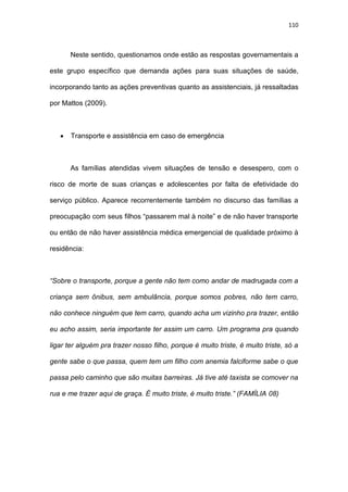 110
Neste sentido, questionamos onde estão as respostas governamentais a
este grupo específico que demanda ações para suas situações de saúde,
incorporando tanto as ações preventivas quanto as assistenciais, já ressaltadas
por Mattos (2009).
 Transporte e assistência em caso de emergência
As famílias atendidas vivem situações de tensão e desespero, com o
risco de morte de suas crianças e adolescentes por falta de efetividade do
serviço público. Aparece recorrentemente também no discurso das famílias a
preocupação com seus filhos “passarem mal à noite” e de não haver transporte
ou então de não haver assistência médica emergencial de qualidade próximo à
residência:
“Sobre o transporte, porque a gente não tem como andar de madrugada com a
criança sem ônibus, sem ambulância, porque somos pobres, não tem carro,
não conhece ninguém que tem carro, quando acha um vizinho pra trazer, então
eu acho assim, seria importante ter assim um carro. Um programa pra quando
ligar ter alguém pra trazer nosso filho, porque é muito triste, é muito triste, só a
gente sabe o que passa, quem tem um filho com anemia falciforme sabe o que
passa pelo caminho que são muitas barreiras. Já tive até taxista se comover na
rua e me trazer aqui de graça. É muito triste, é muito triste.” (FAMÍLIA 08)
 