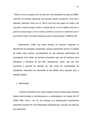 111
“Onde eu moro se passar mal, ela não tem uma assistência lá, liga pra SAMU,
você fica um tempão esperando, fica tocando aquela musiquinha, você não é
atendido, demoram horas pra vir. Até lá você tem que pegar um ônibus, dar
seu jeito e socorre porque senão a criança fica lá, e lá em Itaboraí não tem a
parte da neurocirurgia, e lá é só assim, primeiros socorros e o resto tem que vir
pro Antônio Pedro, lá a parte médica pra eles é muito precária”. (FAMÍLIA 04)
Observamos, então, que estas famílias se mostram inseguras no
atendimento às situações inesperadas, quando precisariam recorrer à unidade
de saúde mais próxima, principalmente as que possuem atendimento de
emergência. Com efeito, as famílias consideram que não há estrutura para
atenderem a demanda de seu filho. Destacamos, assim, que não vem
ocorrendo a garantia da atenção nos três níveis de complexidade da
assistência, defendido por Giovanella et alli (2002) como requisito para a
atenção integral.
 Alimentação
Conforme apontamos em nosso capítulo inicial a saúde possui diversos
fatores determinantes e condicionantes e a alimentação,é um destes (Lei Nº
8.080/ 1990. Título I, Art. 3º). As crianças e os adolescentes cronicamente
adoecidos precisam ter uma alimentação adequada que, inclusive, faz parte de
seu tratamento:
 