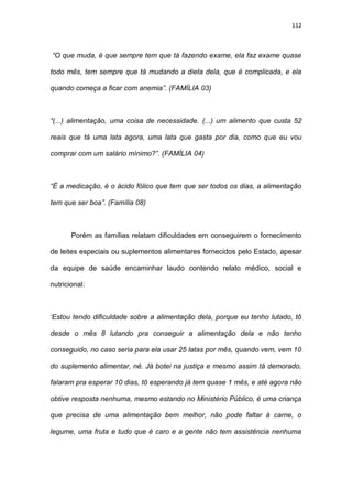 112
“O que muda, é que sempre tem que tá fazendo exame, ela faz exame quase
todo mês, tem sempre que tá mudando a dieta dela, que é complicada, e ela
quando começa a ficar com anemia”. (FAMÍLIA 03)
“(...) alimentação, uma coisa de necessidade. (...) um alimento que custa 52
reais que tá uma lata agora, uma lata que gasta por dia, como que eu vou
comprar com um salário mínimo?”. (FAMÍLIA 04)
“É a medicação, é o ácido fólico que tem que ser todos os dias, a alimentação
tem que ser boa”. (Família 08)
Porém as famílias relatam dificuldades em conseguirem o fornecimento
de leites especiais ou suplementos alimentares fornecidos pelo Estado, apesar
da equipe de saúde encaminhar laudo contendo relato médico, social e
nutricional:
‘Estou tendo dificuldade sobre a alimentação dela, porque eu tenho lutado, tô
desde o mês 8 lutando pra conseguir a alimentação dela e não tenho
conseguido, no caso seria para ela usar 25 latas por mês, quando vem, vem 10
do suplemento alimentar, né. Já botei na justiça e mesmo assim tá demorado,
falaram pra esperar 10 dias, tô esperando já tem quase 1 mês, e até agora não
obtive resposta nenhuma, mesmo estando no Ministério Público, é uma criança
que precisa de uma alimentação bem melhor, não pode faltar à carne, o
legume, uma fruta e tudo que é caro e a gente não tem assistência nenhuma
 