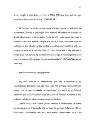113
lá, em relação a nada disso. (...) Tem o CRAS, PAIF pra dizer que tem, que
assistência nenhuma a gente tem”. (FAMÍLIA 04)
O discurso da família acima demonstra que, apesar da utilização de
expedientes jurídicos, a população ainda enfrenta dificuldade em acessar um
direito básico como a alimentação. Neste sentido, reafirmamos que para a
ocorrência de uma atenção integral em saúde a ação articulada entre os
profissionais que atendem estas famílas e a articulação intersetorial entre os
serviços e políticas é imprescindível. Por isto, Giovanela et alli refere-se à
saúde como “um campo de conhecimento que exige a interdisciplinaridade e
como campo de práticas que exige a intersetorialidade”. (GIOVANELLA et alli,
2002: 45).
 Descontinuidade do serviço público
Algumas crianças e adolescentes que são acompanhados por
especialidades pediátricas que são mais raras nos serviços públicos também
sofrem com a descontinuidade do atendimento na saída do profissional.
Sabemos que o serviço público está defasado em recursos humanos e está
cada vez mais terceirizando e precarizando os serviços.
Neste sentido que Mattos (2009) enfatiza a necessidade de ações
programáticas e de organização dos serviços, de forma ao tratamento não ser
interrompido subitamente sem os casos serem referenciados para outro
 