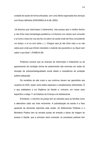 114
unidade de saúde de forma articulada, com uma oferta organizada dos serviços
com fluxos definidos (GIOVANELLA et alli, 2002):
“Já (tivemos que interromper o tratamento), mas porque aqui o médico fechou
e não tinha mais hematologia pediátrica e ai ficamos uns meses sem consultar
e ai como a bisa era viva ela fez um plano de saúde onde ele ficou consultando
um tempo, e aí eu corri atrás (...). Cheguei aqui já não tinha mais e eu não
sabia para onde que tinham mandado o restante dos pacientes e eu fiquei sem
saber o que fazer”. (FAMÍLIA 08)
Podemos concluir que as chances de interromper o tratamento ou de
agravamento da condição clínica de adoecimento são enormes em razão da
situação de pobreza/desigualdade social aliada a inexistência de proteção
pública adequada.
Os remédios de alto custo e uso contínuo devem ser garantidos aos
usuários do SUS, assim como leites especiais e complementos alimentares. É
o que estabelece a Lei Orgânica da Saúde e, inclusive, em nosso caso
específico o artigo 11 do Estatuto da Criança e do Adolescente,
Entretanto, o caminho da justiça tem se colocado para as famílias como
a alternativa cada vez mais recorrente. A judicialização da saúde é a face
aparente da demanda reprimida pela saúde. As Defensorias Públicas e o
Ministério Público tem se tornado portas de entrada e talvez de triagem do
acesso a Saúde, que a princípio seria universal, os processos judiciais tem
 