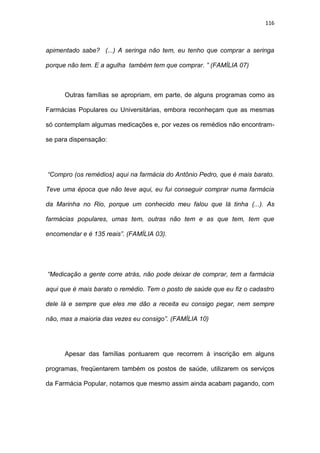 116
apimentado sabe? (...) A seringa não tem, eu tenho que comprar a seringa
porque não tem. E a agulha também tem que comprar. ” (FAMÍLIA 07)
Outras famílias se apropriam, em parte, de alguns programas como as
Farmácias Populares ou Universitárias, embora reconheçam que as mesmas
só contemplam algumas medicações e, por vezes os remédios não encontram-
se para dispensação:
“Compro (os remédios) aqui na farmácia do Antônio Pedro, que é mais barato.
Teve uma época que não teve aqui, eu fui conseguir comprar numa farmácia
da Marinha no Rio, porque um conhecido meu falou que lá tinha (...). As
farmácias populares, umas tem, outras não tem e as que tem, tem que
encomendar e é 135 reais”. (FAMÍLIA 03).
“Medicação a gente corre atrás, não pode deixar de comprar, tem a farmácia
aqui que é mais barato o remédio. Tem o posto de saúde que eu fiz o cadastro
dele lá e sempre que eles me dão a receita eu consigo pegar, nem sempre
não, mas a maioria das vezes eu consigo”. (FAMÍLIA 10)
Apesar das famílias pontuarem que recorrem à inscrição em alguns
programas, freqüentarem também os postos de saúde, utilizarem os serviços
da Farmácia Popular, notamos que mesmo assim ainda acabam pagando, com
 