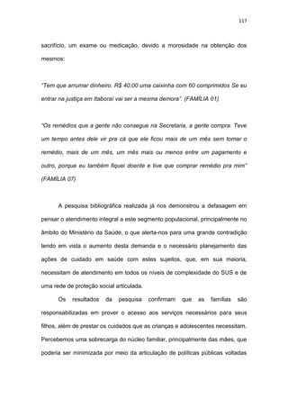 117
sacrifício, um exame ou medicação, devido a morosidade na obtenção dos
mesmos:
“Tem que arrumar dinheiro. R$ 40,00 uma caixinha com 60 comprimidos Se eu
entrar na justiça em Itaboraí vai ser a mesma demora”. (FAMÍLIA 01)
“Os remédios que a gente não consegue na Secretaria, a gente compra. Teve
um tempo antes dele vir pra cá que ele ficou mais de um mês sem tomar o
remédio, mais de um mês, um mês mais ou menos entre um pagamento e
outro, porque eu também fiquei doente e tive que comprar remédio pra mim”
(FAMÍLIA 07)
A pesquisa bibliográfica realizada já nos demonstrou a defasagem em
pensar o atendimento integral a este segmento populacional, principalmente no
âmbito do Ministério da Saúde, o que alerta-nos para uma grande contradição
tendo em vista o aumento desta demanda e o necessário planejamento das
ações de cuidado em saúde com estes sujeitos, que, em sua maioria,
necessitam de atendimento em todos os níveis de complexidade do SUS e de
uma rede de proteção social articulada.
Os resultados da pesquisa confirmam que as famílias são
responsabilizadas em prover o acesso aos serviços necessários para seus
filhos, além de prestar os cuidados que as crianças e adolescentes necessitam.
Percebemos uma sobrecarga do núcleo familiar, principalmente das mães, que
poderia ser minimizada por meio da articulação de políticas públicas voltadas
 