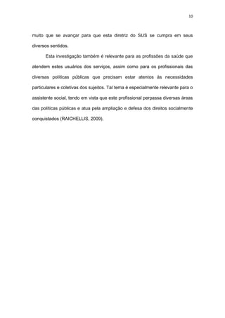 10
muito que se avançar para que esta diretriz do SUS se cumpra em seus
diversos sentidos.
Esta investigação também é relevante para as profissões da saúde que
atendem estes usuários dos serviços, assim como para os profissionais das
diversas políticas públicas que precisam estar atentos às necessidades
particulares e coletivas dos sujeitos. Tal tema é especialmente relevante para o
assistente social, tendo em vista que este profissional perpassa diversas áreas
das políticas públicas e atua pela ampliação e defesa dos direitos socialmente
conquistados (RAICHELLIS, 2009).
 