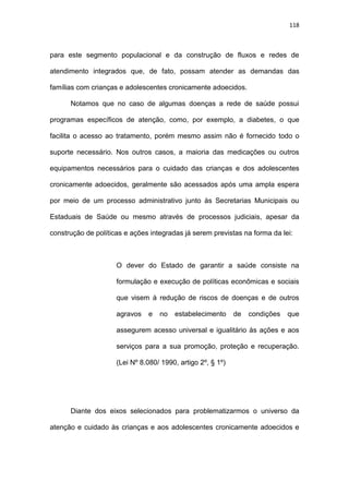 118
para este segmento populacional e da construção de fluxos e redes de
atendimento integrados que, de fato, possam atender as demandas das
famílias com crianças e adolescentes cronicamente adoecidos.
Notamos que no caso de algumas doenças a rede de saúde possui
programas específicos de atenção, como, por exemplo, a diabetes, o que
facilita o acesso ao tratamento, porém mesmo assim não é fornecido todo o
suporte necessário. Nos outros casos, a maioria das medicações ou outros
equipamentos necessários para o cuidado das crianças e dos adolescentes
cronicamente adoecidos, geralmente são acessados após uma ampla espera
por meio de um processo administrativo junto às Secretarias Municipais ou
Estaduais de Saúde ou mesmo através de processos judiciais, apesar da
construção de políticas e ações integradas já serem previstas na forma da lei:
O dever do Estado de garantir a saúde consiste na
formulação e execução de políticas econômicas e sociais
que visem à redução de riscos de doenças e de outros
agravos e no estabelecimento de condições que
assegurem acesso universal e igualitário às ações e aos
serviços para a sua promoção, proteção e recuperação.
(Lei Nº 8.080/ 1990, artigo 2º, § 1º)
Diante dos eixos selecionados para problematizarmos o universo da
atenção e cuidado às crianças e aos adolescentes cronicamente adoecidos e
 