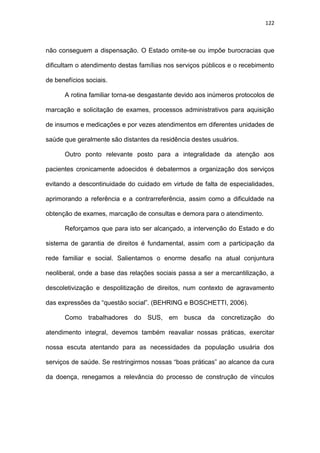 122
não conseguem a dispensação. O Estado omite-se ou impõe burocracias que
dificultam o atendimento destas famílias nos serviços públicos e o recebimento
de benefícios sociais.
A rotina familiar torna-se desgastante devido aos inúmeros protocolos de
marcação e solicitação de exames, processos administrativos para aquisição
de insumos e medicações e por vezes atendimentos em diferentes unidades de
saúde que geralmente são distantes da residência destes usuários.
Outro ponto relevante posto para a integralidade da atenção aos
pacientes cronicamente adoecidos é debatermos a organização dos serviços
evitando a descontinuidade do cuidado em virtude de falta de especialidades,
aprimorando a referência e a contrarreferência, assim como a dificuldade na
obtenção de exames, marcação de consultas e demora para o atendimento.
Reforçamos que para isto ser alcançado, a intervenção do Estado e do
sistema de garantia de direitos é fundamental, assim com a participação da
rede familiar e social. Salientamos o enorme desafio na atual conjuntura
neoliberal, onde a base das relações sociais passa a ser a mercantilização, a
descoletivização e despolitização de direitos, num contexto de agravamento
das expressões da “questão social”. (BEHRING e BOSCHETTI, 2006).
Como trabalhadores do SUS, em busca da concretização do
atendimento integral, devemos também reavaliar nossas práticas, exercitar
nossa escuta atentando para as necessidades da população usuária dos
serviços de saúde. Se restringirmos nossas “boas práticas” ao alcance da cura
da doença, renegamos a relevância do processo de construção de vínculos
 