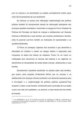 123
com os mesmos e do aprendizado no cuidado, principalmente nestes casos
onde não há perspectiva de cura atualmente.
Os entraves no acesso e/ou efetivação/ implementação das políticas
públicas também foi acompanhado através de observação participante das
principais questões levantadas e recorrentes no espaço do Fórum Ampliado de
Políticas de Promoção da Saúde de crianças e adolescentes com Doenças
Crônicas e Deficiências e suas famílias, que envolveu profissionais e famílias,
onde foi possível ouvirmos também as instituições ali representadas e as
questões destacadas
O Fórum só conseguiu organizar dois encontros o que demonstra a
dificuldade em construir e manter um espaço coletivo e organizado para
conquistas na esfera dos direitos de cidadania. Porém, foi um marco na
mobilização para discutirmos as lacunas das políticas e as urgências no
atendimento às necessidades de saúde destas crianças, adolescentes e suas
famílias
Consideramos importante aprofundar os estudos sobre esta temática,
que possui como proposta fundamental afirmar que as crianças e os
adolescentes com doenças crônicas constituem uma demanda expressiva para
a formulação e a implementação de políticas públicas equitativas18
que
amparem a estas e suas famílias, contribuindo para a promoção de sua saúde
e para uma vida com qualidade e, se possível, o maior tempo fora dos limites
do hospital.
18
Ver MENDONÇA, M. H. M. O desafio da política de atendimento à infância e adolescência na
construção de políticas públicas eqüitativas. In: Cadernos de Saúde Pública nº 18, Rio de Janeiro, 2002.
(suplemento) p. 113-120.
 