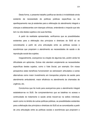 124
Desta forma, o presente trabalho justifica-se devido à invisibilidade ainda
existente da necessidade de políticas públicas específicas ou de
aperfeiçoamento nas já existentes para a efetivação do atendimento integral a
crianças e adolescentes com doenças crônicas, entendendo o impacto que isto
tem na vida destes sujeitos e de suas famílias.
A partir da realidade apresentada, verificamos que as possibilidades
existentes para a efetivação dos princípios e diretrizes do SUS só se
concretizarão a partir de uma articulação entre as políticas sociais e
econômicas que propiciem o atendimento as necessidades de saúde e de
reprodução social dos sujeitos.
Inegavelmente, avançamos na criação de algumas leis, porém ainda há
dificuldade em aplicá-las. Outras não atendem amplamente as necessidades
específicas destes sujeitos, como o Vale Social, por exemplo. Em nossa
perspectiva estes benefícios funcionariam se estivessem articulados a outras
alternativas como maior investimento em transportes próprios da saúde para
atendimento ambulatorial, maior eficiência no atendimento às chamadas de
urgência, etc.
Concluímos que há muito para avançarmos para o atendimento integral
estabelecer-se no SUS. Se compreendermos que as batalhas no acesso e
continuidade do tratamento à saúde ainda travam-se na esfera individual,
assim como no âmbito de outras políticas públicas, as possibilidades existentes
para a efetivação dos princípios e diretrizes do SUS só se concretizarão a partir
de uma articulação entre as políticas sociais e econômicas que propiciem o
 