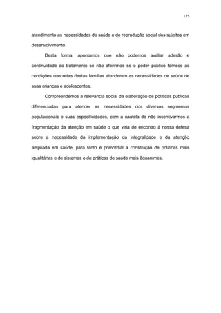 125
atendimento as necessidades de saúde e de reprodução social dos sujeitos em
desenvolvimento.
Desta forma, apontamos que não podemos avaliar adesão e
continuidade ao tratamento se não aferirmos se o poder público fornece as
condições concretas destas famílias atenderem as necessidades de saúde de
suas crianças e adolescentes.
Compreendemos a relevância social da elaboração de políticas públicas
diferenciadas para atender as necessidades dos diversos segmentos
populacionais e suas especificidades, com a cautela de não incentivarmos a
fragmentação da atenção em saúde o que viria de encontro à nossa defesa
sobre a necessidade da implementação da integralidade e da atenção
ampliada em saúde, para tanto é primordial a construção de políticas mais
igualitárias e de sistemas e de práticas de saúde mais êquanimes.
 